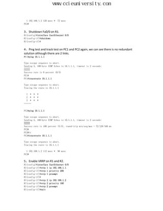 www.ccieuniversity.com


  1 192.168.1.2 120 msec *   72 msec
PC2#


3、Shutdown Fa0/0 on R1.
R1(config)#interface fastEthernet 0/0
R1(config-if)#shutdown
R1(config-if)#


4、Ping test and track test on PC1 and PC2 again, we can see there is no redundant
solution although there are 2 links.
PC1#ping 10.1.1.1

Type escape sequence to abort.
Sending 5, 100-byte ICMP Echos to 10.1.1.1, timeout is 2 seconds:
.....
Success rate is 0 percent (0/5)
PC1#
PC1#traceroute 10.1.1.1

Type escape sequence to abort.
Tracing the route to 10.1.1.1

 1 *    *   *
 2 *    *   *
 3 *    *   *
………


PC2#ping 10.1.1.1

Type escape sequence to abort.
Sending 5, 100-byte ICMP Echos to 10.1.1.1, timeout is 2 seconds:
!!!!!
Success rate is 100 percent (5/5), round-trip min/avg/max = 72/128/160 ms
PC2#
PC2#tr
PC2#traceroute 10.1.1.1

Type escape sequence to abort.
Tracing the route to 10.1.1.1

  1 192.168.1.2 112 msec *   96 msec
PC2#

5、Enable VRRP on R1 and R2.
R1(config)#interface   fastEthernet 0/0
R1(config-if)#vrrp 1   ip 192.168.1.1
R1(config-if)#vrrp 1   priority 200
R1(config-if)#vrrp 1   preempt
R1(config-if)#
R1(config-if)#vrrp 2   ip 192.168.1.2
R1(config-if)#vrrp 2   priority 100
R1(config-if)#vrrp 2   preempt
R1(config-if)#exit
 