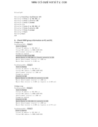 www.ccieuniversity.com


R1(config)#


R2(config)#interface   fastEthernet 0/0
R2(config-if)#vrrp 1   ip 192.168.1.1
R2(config-if)#vrrp 1   priority 100
R2(config-if)#vrrp 1   preempt
R2(config-if)#
R2(config-if)#vrrp 2   ip 192.168.1.2
R2(config-if)#vrrp 2   priority 200
R2(config-if)#vrrp 2   preempt
R2(config-if)#exit
R2(config)#exit
R2#


6、Check VRRP group information on R1 and R2.
R1#show vrrp
FastEthernet0/0 - Group 1
  State is Master
  Virtual IP address is 192.168.1.1
  Virtual MAC address is 0000.5e00.0101
  Advertisement interval is 1.000 sec
  Preemption enabled
  Priority is 255 (cfgd 200)
  Master Router is 192.168.1.1 (local), priority is 255
  Master Advertisement interval is 1.000 sec
  Master Down interval is 3.003 sec

FastEthernet0/0 - Group 2
  State is Backup
  Virtual IP address is 192.168.1.2
  Virtual MAC address is 0000.5e00.0102
  Advertisement interval is 1.000 sec
  Preemption enabled
  Priority is 100
  Master Router is 192.168.1.2, priority is 255
  Master Advertisement interval is 1.000 sec
  Master Down interval is 3.609 sec (expires in 3.349 sec)


R2#show vrrp
FastEthernet0/0 - Group 1
  State is Backup
  Virtual IP address is 192.168.1.1
  Virtual MAC address is 0000.5e00.0101
  Advertisement interval is 1.000 sec
  Preemption enabled
  Priority is 100
  Master Router is 192.168.1.1, priority is 255
  Master Advertisement interval is 1.000 sec
  Master Down interval is 3.609 sec (expires in 2.773 sec)

FastEthernet0/0 - Group 2
  State is Master
  Virtual IP address is 192.168.1.2
  Virtual MAC address is 0000.5e00.0102
 
