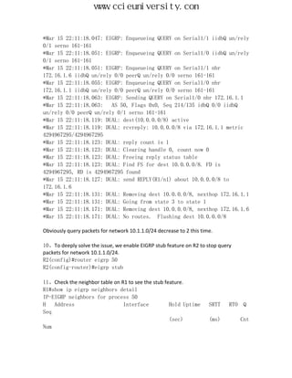 www.ccieuniversity.com


*Mar 15 22:11:18.047: EIGRP: Enqueueing QUERY on Serial1/1 iidbQ un/rely
0/1 serno 161-161
*Mar 15 22:11:18.051: EIGRP: Enqueueing QUERY on Serial1/0 iidbQ un/rely
0/1 serno 161-161
*Mar 15 22:11:18.051: EIGRP: Enqueueing QUERY on Serial1/1 nbr
172.16.1.6 iidbQ un/rely 0/0 peerQ un/rely 0/0 serno 161-161
*Mar 15 22:11:18.055: EIGRP: Enqueueing QUERY on Serial1/0 nbr
172.16.1.1 iidbQ un/rely 0/0 peerQ un/rely 0/0 serno 161-161
*Mar 15 22:11:18.063: EIGRP: Sending QUERY on Serial1/0 nbr 172.16.1.1
*Mar 15 22:11:18.063:   AS 50, Flags 0x0, Seq 214/135 idbQ 0/0 iidbQ
un/rely 0/0 peerQ un/rely 0/1 serno 161-161
*Mar 15 22:11:18.119: DUAL: dest(10.0.0.0/8) active
*Mar 15 22:11:18.119: DUAL: rcvreply: 10.0.0.0/8 via 172.16.1.1 metric
4294967295/4294967295
*Mar 15 22:11:18.123: DUAL: reply count is 1
*Mar 15 22:11:18.123: DUAL: Clearing handle 0, count now 0
*Mar 15 22:11:18.123: DUAL: Freeing reply status table
*Mar 15 22:11:18.123: DUAL: Find FS for dest 10.0.0.0/8. FD is
4294967295, RD is 4294967295 found
*Mar 15 22:11:18.127: DUAL: send REPLY(R1/n1) about 10.0.0.0/8 to
172.16.1.6
*Mar 15 22:11:18.131: DUAL: Removing dest 10.0.0.0/8, nexthop 172.16.1.1
*Mar 15 22:11:18.131: DUAL: Going from state 3 to state 1
*Mar 15 22:11:18.171: DUAL: Removing dest 10.0.0.0/8, nexthop 172.16.1.6
*Mar 15 22:11:18.171: DUAL: No routes. Flushing dest 10.0.0.0/8

Obviously query packets for network 10.1.1.0/24 decrease to 2 this time.

10、To deeply solve the issue, we enable EIGRP stub feature on R2 to stop query
packets for network 10.1.1.0/24.
R2(config)#router eigrp 50
R2(config-router)#eigrp stub

11、Check the neighbor table on R1 to see the stub feature.
R1#show ip eigrp neighbors detail
IP-EIGRP neighbors for process 50
H   Address                     Interface           Hold Uptime       SRTT   RTO   Q
Seq
                                                    (sec)             (ms)         Cnt
Num
 