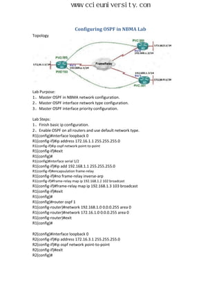 www.ccieuniversity.com


                            Configuring OSPF in NBMA Lab
Topology




Lab Purpose:
1、Master OSPF in NBMA network configuration.
2、Master OSPF interface network type configuration.
3、Master OSPF interface priority configuration.

Lab Steps:
1、Finish basic ip configuration.
2、Enable OSPF on all routers and use default network type.
R1(config)#interface loopback 0
R1(config-if)#ip address 172.16.1.1 255.255.255.0
R1(config-if)#ip ospf network point-to-point
R1(config-if)#exit
R1(config)#
R1(config)#interface serial 1/2
R1(config-if)#ip add 192.168.1.1 255.255.255.0
R1(config-if)#encapsulation frame-relay
R1(config-if)#no frame-relay inverse-arp
R1(config-if)#frame-relay map ip 192.168.1.2 102 broadcast
R1(config-if)#frame-relay map ip 192.168.1.3 103 broadcast
R1(config-if)#exit
R1(config)#
R1(config)#router ospf 1
R1(config-router)#network 192.168.1.0 0.0.0.255 area 0
R1(config-router)#network 172.16.1.0 0.0.0.255 area 0
R1(config-router)#exit
R1(config)#

R2(config)#interface loopback 0
R2(config-if)#ip address 172.16.3.1 255.255.255.0
R2(config-if)#ip ospf network point-to-point
R2(config-if)#exit
R2(config)#
 