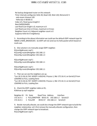 www.ccieuniversity.com


 No backup designated router on this network
 Timer intervals configured, Hello 30, Dead 120, Wait 120, Retransmit 5
  oob-resync timeout 120
  Hello due in 00:00:15
 Index 1/1, flood queue length 0
 Next 0x0(0)/0x0(0)
 Last flood scan length is 0, maximum is 0
 Last flood scan time is 0 msec, maximum is 0 msec
 Neighbor Count is 0, Adjacent neighbor count is 0
 Suppress hello for 0 neighbor(s)

5、According to the above information we could see the default OSPF network type for
NBMA is NON_BROADCAST, So OSPF will not send out its hello packet which based on
multi-cast.

6、One solution is to manually assign OSPF neighbor.
R1(config)#router ospf 1
R1(config-router)#neighbor 192.168.1.2
R1(config-router)#neighbor 192.168.1.3

R2(config)#router ospf 1
R2(config-router)#neighbor 192.168.1.1

R3(config)#router ospf 1
R3(config-router)#neighbor 192.168.1.1

7、Then we can see the neighbors are up.
*Jun 18 15:36:16.743: %OSPF-5-ADJCHG: Process 1, Nbr 172.16.4.1 on Serial1/2 from
LOADING to FULL, Loading Done
*Jun 18 15:36:16.747: %OSPF-5-ADJCHG: Process 1, Nbr 172.16.3.1 on Serial1/2 from
LOADING to FULL, Loading Don

8、Check the OSPF neighbor table on R1.
R1#show ip ospf neighbor

Neighbor ID   Pri State   Dead Time Address     Interface
172.16.3.1    1 FULL/DROTHER 00:01:31 192.168.1.2 Serial1/2
172.16.4.1    1 FULL/DR    00:01:57 192.168.1.3 Serial1/2

9、Beside manually allocate, we could also change the OSPF network type to build the
neighbor relationship. Let's first remove the manually allocate configuration, then
change the OSPF network type to broadcast.
R1(config)#router ospf 1
 