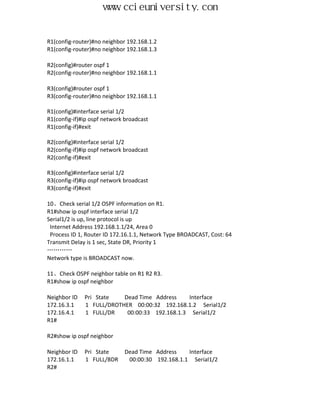 www.ccieuniversity.com


R1(config-router)#no neighbor 192.168.1.2
R1(config-router)#no neighbor 192.168.1.3

R2(config)#router ospf 1
R2(config-router)#no neighbor 192.168.1.1

R3(config)#router ospf 1
R3(config-router)#no neighbor 192.168.1.1

R1(config)#interface serial 1/2
R1(config-if)#ip ospf network broadcast
R1(config-if)#exit

R2(config)#interface serial 1/2
R2(config-if)#ip ospf network broadcast
R2(config-if)#exit

R3(config)#interface serial 1/2
R3(config-if)#ip ospf network broadcast
R3(config-if)#exit

10、Check serial 1/2 OSPF information on R1.
R1#show ip ospf interface serial 1/2
Serial1/2 is up, line protocol is up
 Internet Address 192.168.1.1/24, Area 0
 Process ID 1, Router ID 172.16.1.1, Network Type BROADCAST, Cost: 64
Transmit Delay is 1 sec, State DR, Priority 1
…………
Network type is BROADCAST now.

11、Check OSPF neighbor table on R1 R2 R3.
R1#show ip ospf neighbor

Neighbor ID   Pri State   Dead Time Address     Interface
172.16.3.1    1 FULL/DROTHER 00:00:32 192.168.1.2 Serial1/2
172.16.4.1    1 FULL/DR    00:00:33 192.168.1.3 Serial1/2
R1#

R2#show ip ospf neighbor

Neighbor ID   Pri State      Dead Time Address    Interface
172.16.1.1    1 FULL/BDR      00:00:30 192.168.1.1 Serial1/2
R2#
 