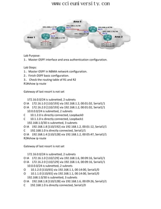 www.ccieuniversity.com




Lab Purpose:
1、Master OSPF interface and area authentication configuration.

Lab Steps:
1、Master OSPF in NBMA network configuration.
2、Finish OSPF basic configuration.
3、 Check the routing table of R1 and R2
R1#show ip route

Gateway of last resort is not set

   172.16.0.0/24 is subnetted, 2 subnets
O IA 172.16.1.0 [110/193] via 192.168.1.2, 00:01:02, Serial1/1
O IA 172.16.2.0 [110/193] via 192.168.1.2, 00:01:02, Serial1/1
   10.0.0.0/24 is subnetted, 2 subnets
C    10.1.2.0 is directly connected, Loopback0
C    10.1.1.0 is directly connected, Loopback1
   192.168.1.0/30 is subnetted, 3 subnets
O IA 192.168.1.8 [110/192] via 192.168.1.2, 00:01:12, Serial1/1
C    192.168.1.0 is directly connected, Serial1/1
O IA 192.168.1.4 [110/128] via 192.168.1.2, 00:05:47, Serial1/1
R2#show ip route

Gateway of last resort is not set

   172.16.0.0/24 is subnetted, 2 subnets
O IA 172.16.1.0 [110/129] via 192.168.1.6, 00:09:16, Serial1/1
O IA 172.16.2.0 [110/129] via 192.168.1.6, 00:09:16, Serial1/1
   10.0.0.0/24 is subnetted, 2 subnets
O    10.1.2.0 [110/65] via 192.168.1.1, 00:14:00, Serial1/0
O    10.1.1.0 [110/65] via 192.168.1.1, 00:14:00, Serial1/0
   192.168.1.0/30 is subnetted, 3 subnets
O IA 192.168.1.8 [110/128] via 192.168.1.6, 00:09:26, Serial1/1
C    192.168.1.0 is directly connected, Serial1/0
 