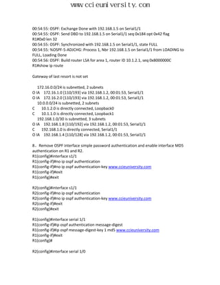 www.ccieuniversity.com


00:54:55: OSPF: Exchange Done with 192.168.1.5 on Serial1/1
00:54:55: OSPF: Send DBD to 192.168.1.5 on Serial1/1 seq 0x184 opt 0x42 flag
R1#0x0 len 32
00:54:55: OSPF: Synchronized with 192.168.1.5 on Serial1/1, state FULL
00:54:55: %OSPF-5-ADJCHG: Process 1, Nbr 192.168.1.5 on Serial1/1 from LOADING to
FULL, Loading Done
00:54:56: OSPF: Build router LSA for area 1, router ID 10.1.2.1, seq 0x8000000C
R1#show ip route

Gateway of last resort is not set

   172.16.0.0/24 is subnetted, 2 subnets
O IA 172.16.1.0 [110/193] via 192.168.1.2, 00:01:53, Serial1/1
O IA 172.16.2.0 [110/193] via 192.168.1.2, 00:01:53, Serial1/1
   10.0.0.0/24 is subnetted, 2 subnets
C    10.1.2.0 is directly connected, Loopback0
C    10.1.1.0 is directly connected, Loopback1
   192.168.1.0/30 is subnetted, 3 subnets
O IA 192.168.1.8 [110/192] via 192.168.1.2, 00:01:53, Serial1/1
C    192.168.1.0 is directly connected, Serial1/1
O IA 192.168.1.4 [110/128] via 192.168.1.2, 00:01:53, Serial1/1

8、Remove OSPF interface simple password authentication and enable interface MD5
authentication on R1 and R2.
R1(config)#interface s1/1
R1(config-if)#no ip ospf authentication
R1(config-if)#no ip ospf authentication-key www.ccieuniversity.com
R1(config-if)#exit
R1(config)#exit

R2(config)#interface s1/1
R2(config-if)#no ip ospf authentication
R2(config-if)#no ip ospf authentication-key www.ccieuniversity.com
R2(config-if)#exit
R2(config)#exit

R1(config)#interface serial 1/1
R1(config-if)#ip ospf authentication message-digest
R1(config-if)#ip ospf message-digest-key 1 md5 www.ccieuniversity.com
R1(config-if)#exit
R1(config)#

R2(config)#interface serial 1/0
 