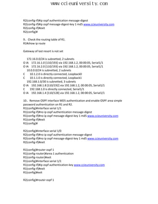 www.ccieuniversity.com


R2(config-if)#ip ospf authentication message-digest
R2(config-if)#ip ospf message-digest-key 1 md5 www.ccieuniversity.com
R2(config-if)#exit
R2(config)#

9、Check the routing table of R1.
R1#show ip route

Gateway of last resort is not set

   172.16.0.0/24 is subnetted, 2 subnets
O IA 172.16.1.0 [110/193] via 192.168.1.2, 00:00:05, Serial1/1
O IA 172.16.2.0 [110/193] via 192.168.1.2, 00:00:05, Serial1/1
   10.0.0.0/24 is subnetted, 2 subnets
C    10.1.2.0 is directly connected, Loopback0
C    10.1.1.0 is directly connected, Loopback1
   192.168.1.0/30 is subnetted, 3 subnets
O IA 192.168.1.8 [110/192] via 192.168.1.2, 00:00:05, Serial1/1
C    192.168.1.0 is directly connected, Serial1/1
O IA 192.168.1.4 [110/128] via 192.168.1.2, 00:00:05, Serial1/1

10、Remove OSPF interface MD5 authentication and enable OSPF area simple
password authentication on R1 and R2.
R1(config)#interface serial 1/1
R1(config-if)#no ip ospf authentication message-digest
R1(config-if)#no ip ospf message-digest-key 1 md5 www.ccieuniversity.com
R1(config-if)#exit
R1(config)#

R2(config)#interface serial 1/0
R2(config-if)#no ip ospf authentication message-digest
R2(config-if)#no ip ospf message-digest-key 1 md5 www.ccieuniversity.com
R2(config-if)#exit

R1(config)#router ospf 1
R1(config-router)#area 1 authentication
R1(config-router)#exit
R1(config)#interface serial 1/1
R1(config-if)#ip ospf authentication-key www.ccieuniversity.com
R1(config-if)#exit
R1(config)#exit

R2(config)#router ospf 1
 