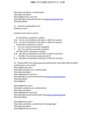 www.ccieuniversity.com


R2(config-router)#area 1 authentication
R2(config-router)#exit
R2(config)#interface serial 1/0
R2(config-if)#ip ospf authentication-key www.ccieuniversity.com
R2(config-if)#exit

11、Check the routing table on R1.
R1#show ip route

Gateway of last resort is not set

   172.16.0.0/24 is subnetted, 2 subnets
O IA 172.16.1.0 [110/193] via 192.168.1.2, 00:01:19, Serial1/1
O IA 172.16.2.0 [110/193] via 192.168.1.2, 00:01:19, Serial1/1
   10.0.0.0/24 is subnetted, 2 subnets
C    10.1.2.0 is directly connected, Loopback0
C    10.1.1.0 is directly connected, Loopback1
   192.168.1.0/30 is subnetted, 3 subnets
O IA 192.168.1.8 [110/192] via 192.168.1.2, 00:01:19, Serial1/1
C    192.168.1.0 is directly connected, Serial1/1
O IA 192.168.1.4 [110/128] via 192.168.1.2, 00:01:19, Serial1/1

12、Remove OSPF area simple password authentication and enable OSPF area MD5
authentication on R1 and R2.
R1(config)#router ospf 1
R1(config-router)#no area 1 authentication
R1(config-router)#exit
R1(config)#interface serial 1/1
R1(config-if)#no ip ospf authentication-key www.ccieuniversity.com
R1(config-if)#exit
R1(config)#exit

R2(config)#router ospf 1
R2(config-router)#no area 1 authentication
R2(config-router)#exit
R2(config)#interface serial 1/0
R2(config-if)#no ip ospf authentication-key www.ccieuniversity.com
R2(config-if)#exit

R1(config)#router ospf 1
R1(config-router)#area 1 authentication message-digest
R1(config-router)#exit
R1(config)#interface serial 1/1
 