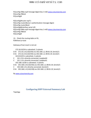 www.ccieuniversity.com


R1(config-if)#ip ospf message-digest-key 1 md5 www.ccieuniversity.com
R1(config-if)#exit
R1(config)#

R2(config)#router ospf 1
R2(config-router)#area 1 authentication message-digest
R2(config-router)#exit
R2(config)#interface serial 1/0
R2(config-if)#ip ospf message-digest-key 1 md5 www.ccieuniversity.com
R2(config-if)#exit
R2(config)#

13、Check the routing table on R1.
R1#show ip route

Gateway of last resort is not set

   172.16.0.0/24 is subnetted, 2 subnets
O IA 172.16.1.0 [110/193] via 192.168.1.2, 00:01:19, Serial1/1
O IA 172.16.2.0 [110/193] via 192.168.1.2, 00:01:19, Serial1/1
   10.0.0.0/24 is subnetted, 2 subnets
C    10.1.2.0 is directly connected, Loopback0
C    10.1.1.0 is directly connected, Loopback1
   192.168.1.0/30 is subnetted, 3 subnets
O IA 192.168.1.8 [110/192] via 192.168.1.2, 00:01:19, Serial1/1
C    192.168.1.0 is directly connected, Serial1/1
O IA 192.168.1.4 [110/128] via 192.168.1.2, 00:01:19, Serial1/1

By www.ccieuniversity.com




                  Configuring OSPF External Summary Lab
Topology
 