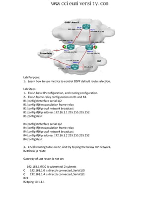 www.ccieuniversity.com




Lab Purpose:
1、Learn how to use metrics to control OSPF default route selection.

Lab Steps:
1、Finish basic IP configuration, and routing configuration.
2、Finish frame-relay configuration on R1 and R4.
R1(config)#interface serial 1/2
R1(config-if)#encapsulation frame-relay
R1(config-if)#ip ospf network broadcast
R1(config-if)#ip address 172.16.1.1 255.255.255.252
R1(config)#exit

R4(config)#interface serial 1/2
R4(config-if)#encapsulation frame-relay
R4(config-if)#ip ospf network broadcast
R4(config-if)#ip address 172.16.1.2 255.255.255.252
R4(config)#exit

3、Check routing table on R2, and try to ping the below RIP network.
R2#show ip route

Gateway of last resort is not set

  192.168.1.0/30 is subnetted, 2 subnets
C   192.168.1.0 is directly connected, Serial1/0
C   192.168.1.4 is directly connected, Serial1/1
R2#
R2#ping 10.1.1.1
 