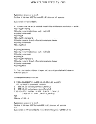 www.ccieuniversity.com


Type escape sequence to abort.
Sending 5, 100-byte ICMP Echos to 10.1.1.1, timeout is 2 seconds:
.....
Success rate is 0 percent (0/5)

4、To make sure the whole network is reachable, enable redistribution on R1 and R3.
R1(config)#router rip
R1(config-router)#redistribute ospf 1 metric 10
R1(config-router)#exit
R1(config)#
R1(config)#router ospf 1
R1(config-router)# default-information originate always
R1(config-router)#exit
R1(config)#exit

R3(config)#router rip
R3(config-router)#redistribute ospf 1 metric 10
R3(config-router)#exit
R3(config)#
R3(config)#router ospf 1
R3(config-router)# default-information originate always
R3(config-router)#exit
R3(config)#exit

5、Check the routing table on R2 again and try to ping the below RIP network.
R2#show ip route

Gateway of last resort is not set

O E2 10.0.0.0/8 [110/20] via 192.168.1.1, 00:01:19, Serial1/0
  192.168.1.0/30 is subnetted, 2 subnets
C    192.168.1.0 is directly connected, Serial1/0
C    192.168.1.4 is directly connected, Serial1/1
O*E2 0.0.0.0/0 [110/1] via 192.168.1.6, 00:01:19, Serial1/1
          [110/1] via 192.168.1.1, 00:01:19, Serial1/0
R2#
R2#ping 172.16.1.1

Type escape sequence to abort.
Sending 5, 100-byte ICMP Echos to 172.16.1.1, timeout is 2 seconds:
!!!!!
Success rate is 100 percent (5/5), round-trip min/avg/max = 28/82/120 ms
 