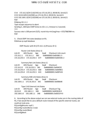 www.ccieuniversity.com


O IA 172.16.2.0/24 [110/193] via 172.16.255.2, 00:06:05, Serial1/1
O E2 10.0.0.0/8 [110/200] via 172.16.255.2, 00:02:01, Serial1/1
O E2 192.168.1.0/24 [110/200] via 172.16.255.2, 00:02:01, Serial1/1
R1#
R1#ping 10.1.1.1
Type escape sequence to abort.
Sending 5, 100-byte ICMP Echos to 10.1.1.1, timeout is 2 seconds:
!!!!!
Success rate is 100 percent (5/5), round-trip min/avg/max = 672/788/984 ms
R1#

5、Check OSPF link state database on R1.
R1#show ip ospf database

      OSPF Router with ID (172.16.1.1) (Process ID 1)

        Router Link States (Area 1)
Link ID    ADV Router Age           Seq#   Checksum Link count
172.16.1.1 172.16.1.1 682            0x80000003 0x003BE1 3
172.16.255.5 172.16.255.5 677          0x80000003 0x0035B1 2

        Summary Net Link States (Area 1)
Link ID    ADV Router Age        Seq#    Checksum
172.16.2.0 172.16.255.5 581        0x80000001 0x004CEE
172.16.255.4 172.16.255.5 668        0x80000001 0x009BE1
172.16.255.8 172.16.255.5 633        0x80000001 0x00F543

        Summary ASB Link States (Area 1)
Link ID    ADV Router Age        Seq#    Checksum
192.168.1.1 172.16.255.5 342        0x80000001 0x008648

         Type-5 AS External Link States
Link ID    ADV Router Age           Seq#   Checksum Tag
10.0.0.0    192.168.1.1 348         0x80000001 0x005B1B 0
192.168.1.0 192.168.1.1 348           0x80000001 0x0021F4 0

6、According to the above output we can see external routes are in the routing table of
R1, if we would like to use a default route instead of the specific external routes, we
could set stub area.
R1(config)#router ospf 1
R1(config-router)#area 1 stub
R1(config-router)#exit
R1(config)#exit
 