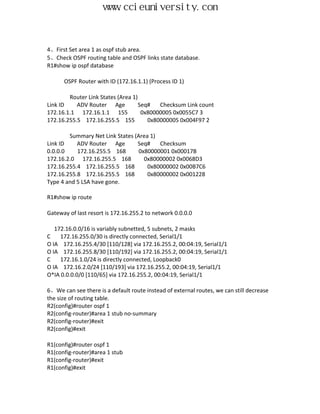 www.ccieuniversity.com


4、First Set area 1 as ospf stub area.
5、Check OSPF routing table and OSPF links state database.
R1#show ip ospf database

      OSPF Router with ID (172.16.1.1) (Process ID 1)

        Router Link States (Area 1)
Link ID    ADV Router Age           Seq#   Checksum Link count
172.16.1.1 172.16.1.1 155            0x80000005 0x0055C7 3
172.16.255.5 172.16.255.5 155          0x80000005 0x004F97 2

        Summary Net Link States (Area 1)
Link ID    ADV Router Age        Seq#    Checksum
0.0.0.0    172.16.255.5 168       0x80000001 0x00017B
172.16.2.0 172.16.255.5 168         0x80000002 0x0068D3
172.16.255.4 172.16.255.5 168        0x80000002 0x00B7C6
172.16.255.8 172.16.255.5 168        0x80000002 0x001228
Type 4 and 5 LSA have gone.

R1#show ip route

Gateway of last resort is 172.16.255.2 to network 0.0.0.0

   172.16.0.0/16 is variably subnetted, 5 subnets, 2 masks
C    172.16.255.0/30 is directly connected, Serial1/1
O IA 172.16.255.4/30 [110/128] via 172.16.255.2, 00:04:19, Serial1/1
O IA 172.16.255.8/30 [110/192] via 172.16.255.2, 00:04:19, Serial1/1
C    172.16.1.0/24 is directly connected, Loopback0
O IA 172.16.2.0/24 [110/193] via 172.16.255.2, 00:04:19, Serial1/1
O*IA 0.0.0.0/0 [110/65] via 172.16.255.2, 00:04:19, Serial1/1

6、We can see there is a default route instead of external routes, we can still decrease
the size of routing table.
R2(config)#router ospf 1
R2(config-router)#area 1 stub no-summary
R2(config-router)#exit
R2(config)#exit

R1(config)#router ospf 1
R1(config-router)#area 1 stub
R1(config-router)#exit
R1(config)#exit
 