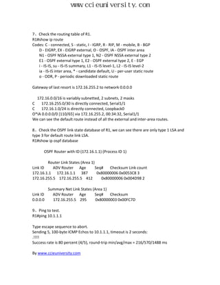www.ccieuniversity.com


7、Check the routing table of R1.
R1#show ip route
Codes: C - connected, S - static, I - IGRP, R - RIP, M - mobile, B - BGP
   D - EIGRP, EX - EIGRP external, O - OSPF, IA - OSPF inter area
   N1 - OSPF NSSA external type 1, N2 - OSPF NSSA external type 2
   E1 - OSPF external type 1, E2 - OSPF external type 2, E - EGP
   i - IS-IS, su - IS-IS summary, L1 - IS-IS level-1, L2 - IS-IS level-2
   ia - IS-IS inter area, * - candidate default, U - per-user static route
   o - ODR, P - periodic downloaded static route

Gateway of last resort is 172.16.255.2 to network 0.0.0.0

  172.16.0.0/16 is variably subnetted, 2 subnets, 2 masks
C    172.16.255.0/30 is directly connected, Serial1/1
C    172.16.1.0/24 is directly connected, Loopback0
O*IA 0.0.0.0/0 [110/65] via 172.16.255.2, 00:34:32, Serial1/1
We can see the default route instead of all the external and inter-area routes.

8、Check the OSPF link state database of R1, we can see there are only type 1 LSA and
type 3 for default route link LSA.
R1#show ip ospf database

       OSPF Router with ID (172.16.1.1) (Process ID 1)

        Router Link States (Area 1)
Link ID    ADV Router Age           Seq#   Checksum Link count
172.16.1.1 172.16.1.1 387            0x80000006 0x0053C8 3
172.16.255.5 172.16.255.5 412          0x80000006 0x004D98 2

          Summary Net Link States (Area 1)
Link ID     ADV Router Age         Seq#    Checksum
0.0.0.0     172.16.255.5 295        0x80000003 0x00FC7D

9、Ping to test.
R1#ping 10.1.1.1

Type escape sequence to abort.
Sending 5, 100-byte ICMP Echos to 10.1.1.1, timeout is 2 seconds:
.!!!!
Success rate is 80 percent (4/5), round-trip min/avg/max = 216/570/1488 ms

By www.ccieuniversity.com
 
