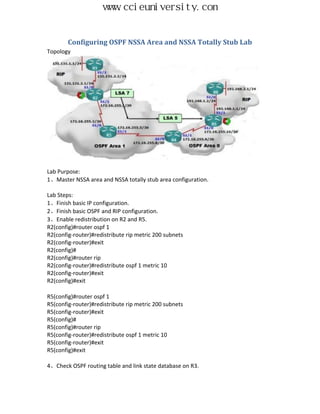 www.ccieuniversity.com


        Configuring OSPF NSSA Area and NSSA Totally Stub Lab
Topology




Lab Purpose:
1、Master NSSA area and NSSA totally stub area configuration.

Lab Steps:
1、Finish basic IP configuration.
2、Finish basic OSPF and RIP configuration.
3、Enable redistribution on R2 and R5.
R2(config)#router ospf 1
R2(config-router)#redistribute rip metric 200 subnets
R2(config-router)#exit
R2(config)#
R2(config)#router rip
R2(config-router)#redistribute ospf 1 metric 10
R2(config-router)#exit
R2(config)#exit

R5(config)#router ospf 1
R5(config-router)#redistribute rip metric 200 subnets
R5(config-router)#exit
R5(config)#
R5(config)#router rip
R5(config-router)#redistribute ospf 1 metric 10
R5(config-router)#exit
R5(config)#exit

4、Check OSPF routing table and link state database on R3.
 