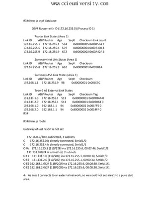 www.ccieuniversity.com


R3#show ip ospf database

      OSPF Router with ID (172.16.255.5) (Process ID 1)

        Router Link States (Area 1)
Link ID    ADV Router Age           Seq#   Checksum Link count
172.16.255.1 172.16.255.1 534          0x80000005 0x008564 2
172.16.255.5 172.16.255.5 679          0x80000004 0x007390 4
172.16.255.9 172.16.255.9 672          0x80000003 0x00A42F 2

        Summary Net Link States (Area 1)
Link ID    ADV Router Age        Seq#    Checksum
172.16.255.8 172.16.255.9 662        0x80000001 0x005B1A

        Summary ASB Link States (Area 1)
Link ID    ADV Router Age        Seq#    Checksum
192.168.1.1 172.16.255.9 98        0x80000001 0x006E5C

        Type-5 AS External Link States
Link ID    ADV Router Age          Seq#    Checksum Tag
131.131.1.0 172.16.255.1 513          0x80000001 0x007BAA 0
131.131.2.0 172.16.255.1 513          0x80000001 0x0070B4 0
192.168.1.0 192.168.1.1 94          0x80000002 0x001FF5 0
192.168.2.0 192.168.1.1 94          0x80000002 0x0014FF 0
R3#

R3#show ip route

Gateway of last resort is not set

   172.16.0.0/30 is subnetted, 3 subnets
C    172.16.255.0 is directly connected, Serial1/0
C    172.16.255.4 is directly connected, Serial1/1
O IA 172.16.255.8 [110/128] via 172.16.255.6, 00:07:46, Serial1/1
   131.131.0.0/24 is subnetted, 2 subnets
O E2 131.131.1.0 [110/200] via 172.16.255.1, 00:00:30, Serial1/0
O E2 131.131.2.0 [110/200] via 172.16.255.1, 00:00:30, Serial1/0
O E2 192.168.1.0/24 [110/200] via 172.16.255.6, 00:00:30, Serial1/1
O E2 192.168.2.0/24 [110/200] via 172.16.255.6, 00:00:30, Serial1/1

4、As area1 connects to an external network, so we could not set area1 to a pure stub
area.
 