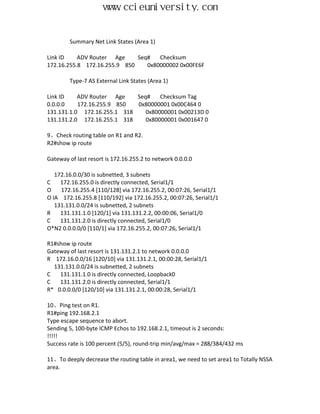 www.ccieuniversity.com


        Summary Net Link States (Area 1)

Link ID    ADV Router Age     Seq#   Checksum
172.16.255.8 172.16.255.9 850    0x80000002 0x00FE6F

        Type-7 AS External Link States (Area 1)

Link ID    ADV Router Age    Seq#    Checksum Tag
0.0.0.0    172.16.255.9 850  0x80000001 0x00C464 0
131.131.1.0 172.16.255.1 318    0x80000001 0x00213D 0
131.131.2.0 172.16.255.1 318    0x80000001 0x001647 0

9、Check routing table on R1 and R2.
R2#show ip route

Gateway of last resort is 172.16.255.2 to network 0.0.0.0

   172.16.0.0/30 is subnetted, 3 subnets
C    172.16.255.0 is directly connected, Serial1/1
O    172.16.255.4 [110/128] via 172.16.255.2, 00:07:26, Serial1/1
O IA 172.16.255.8 [110/192] via 172.16.255.2, 00:07:26, Serial1/1
   131.131.0.0/24 is subnetted, 2 subnets
R    131.131.1.0 [120/1] via 131.131.2.2, 00:00:06, Serial1/0
C    131.131.2.0 is directly connected, Serial1/0
O*N2 0.0.0.0/0 [110/1] via 172.16.255.2, 00:07:26, Serial1/1

R1#show ip route
Gateway of last resort is 131.131.2.1 to network 0.0.0.0
R 172.16.0.0/16 [120/10] via 131.131.2.1, 00:00:28, Serial1/1
  131.131.0.0/24 is subnetted, 2 subnets
C   131.131.1.0 is directly connected, Loopback0
C   131.131.2.0 is directly connected, Serial1/1
R* 0.0.0.0/0 [120/10] via 131.131.2.1, 00:00:28, Serial1/1

10、Ping test on R1.
R1#ping 192.168.2.1
Type escape sequence to abort.
Sending 5, 100-byte ICMP Echos to 192.168.2.1, timeout is 2 seconds:
!!!!!
Success rate is 100 percent (5/5), round-trip min/avg/max = 288/384/432 ms

11、To deeply decrease the routing table in area1, we need to set area1 to Totally NSSA
area.
 