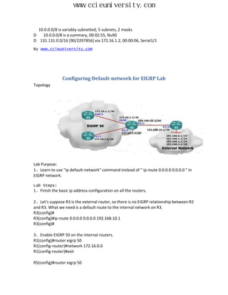 www.ccieuniversity.com


  10.0.0.0/8 is variably subnetted, 5 subnets, 2 masks
D   10.0.0.0/8 is a summary, 00:02:55, Null0
D 131.131.0.0/16 [90/2297856] via 172.16.1.2, 00:00:06, Serial1/1
By www.ccieuniversity.com




                Configuring Default-network for EIGRP Lab
Topology




Lab Purpose:
1、Learn to use "ip default-network" command instead of " ip route 0.0.0.0 0.0.0.0 " in
EIGRP network.

Lab Steps:
1、Finish the basic ip address configuration on all the routers.

2、Let's suppose R3 is the external router, so there is no EIGRP relationship between R2
and R3. What we need is a default route to the internal network on R3.
R3(config)#
R3(config)#ip route 0.0.0.0 0.0.0.0 192.168.10.1
R3(config)#

3、Enable EIGRP 50 on the internal routers.
R1(config)#router eigrp 50
R1(config-router)#network 172.16.0.0
R1(config-router)#exit

R5(config)#router eigrp 50
 