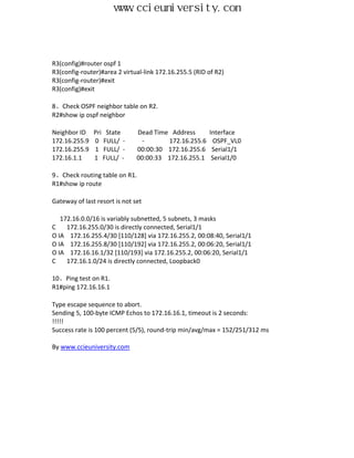 www.ccieuniversity.com



R3(config)#router ospf 1
R3(config-router)#area 2 virtual-link 172.16.255.5 (RID of R2)
R3(config-router)#exit
R3(config)#exit

8、Check OSPF neighbor table on R2.
R2#show ip ospf neighbor

Neighbor ID    Pri State       Dead Time Address        Interface
172.16.255.9   0 FULL/ -         -      172.16.255.6      OSPF_VL0
172.16.255.9   1 FULL/ -       00:00:30 172.16.255.6     Serial1/1
172.16.1.1     1 FULL/ -       00:00:33 172.16.255.1     Serial1/0

9、Check routing table on R1.
R1#show ip route

Gateway of last resort is not set

   172.16.0.0/16 is variably subnetted, 5 subnets, 3 masks
C    172.16.255.0/30 is directly connected, Serial1/1
O IA 172.16.255.4/30 [110/128] via 172.16.255.2, 00:08:40, Serial1/1
O IA 172.16.255.8/30 [110/192] via 172.16.255.2, 00:06:20, Serial1/1
O IA 172.16.16.1/32 [110/193] via 172.16.255.2, 00:06:20, Serial1/1
C    172.16.1.0/24 is directly connected, Loopback0

10、Ping test on R1.
R1#ping 172.16.16.1

Type escape sequence to abort.
Sending 5, 100-byte ICMP Echos to 172.16.16.1, timeout is 2 seconds:
!!!!!
Success rate is 100 percent (5/5), round-trip min/avg/max = 152/251/312 ms

By www.ccieuniversity.com
 