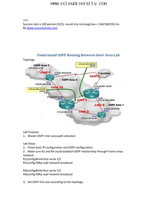 www.ccieuniversity.com


!!!!!
Success rate is 100 percent (5/5), round-trip min/avg/max = 144/168/192 ms
By www.ccieuniversity.com




           Understand OSPF Routing Between Inter Area Lab
Topology




Lab Purpose:
1、Master OSPF inter-area path selection.

Lab Steps:
1、Finish basic IP configuration and OSPF configuration.
2、Make sure R1 and R4 could establish OSPF relationship through Frame-relay
network.
R1(config)#interface serial 1/2
R1(config-if)#ip ospf network broadcast

R4(config)#interface serial 1/2
R4(config-if)#ip ospf network broadcast

3、Set OSPF link cost according to the topology.
 
