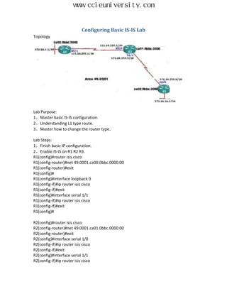 www.ccieuniversity.com


                         Configuring Basic IS-IS Lab
Topology




Lab Purpose:
1、Master basic IS-IS configuration.
2、Understanding L1 type route.
3、Master how to change the router type.

Lab Steps:
1、Finish basic IP configuration.
2、Enable IS-IS on R1 R2 R3.
R1(config)#router isis cisco
R1(config-router)#net 49.0001.ca00.0bbc.0000.00
R1(config-router)#exit
R1(config)#
R1(config)#interface loopback 0
R1(config-if)#ip router isis cisco
R1(config-if)#exit
R1(config)#interface serial 1/1
R1(config-if)#ip router isis cisco
R1(config-if)#exit
R1(config)#

R2(config)#router isis cisco
R2(config-router)#net 49.0001.ca01.0bbc.0000.00
R2(config-router)#exit
R2(config)#interface serial 1/0
R2(config-if)#ip router isis cisco
R2(config-if)#exit
R2(config)#interface serial 1/1
R2(config-if)#ip router isis cisco
 