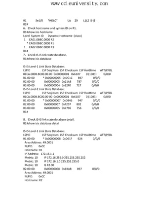 www.ccieuniversity.com


R1       Se1/0     *HDLC*          Up 29 L1L2 IS-IS
R2#
6、Check host name and system ID on R1.
R1#show isis hostname
Level System ID Dynamic Hostname (cisco)
 1 CA01.0BBC.0000 R2
   * CA00.0BBC.0000 R1
 1 CA02.0BBC.0000 R3
R1#
7、Check IS-IS link state database.
R1#show isis database

IS-IS Level-1 Link State Database:
LSPID            LSP Seq Num LSP Checksum LSP Holdtime ATT/P/OL
01CA.000B.BC00.00-00 0x00000001 0x6107         0 (1083)    0/0/0
R1.00-00          * 0x00000005 0xDC1C     897        0/0/0
R2.00-00           0x00000005 0x21A8     787        0/0/0
R3.00-00           0x00000004 0xE2F0    717         0/0/0
IS-IS Level-2 Link State Database:
LSPID            LSP Seq Num LSP Checksum LSP Holdtime ATT/P/OL
01CA.000B.BC00.00-00 0x00000001 0x6107         0 (1083)    0/0/0
R1.00-00          * 0x00000007 0xD846     947        0/0/0
R2.00-00           0x00000007 0xF207    802         0/0/0
R3.00-00           0x00000005 0x7796     756        0/0/0
R1#

8、Check IS-IS link state database detail.
R1#show isis database detail

IS-IS Level-1 Link State Database:
LSPID            LSP Seq Num LSP Checksum LSP Holdtime ATT/P/OL
R1.00-00          * 0x00000008 0xD61F        924    0/0/0
 Area Address: 49.0001
 NLPID:       0xCC
 Hostname: R1
 IP Address: 172.16.1.1
 Metric: 10        IP 172.16.255.0 255.255.255.252
 Metric: 10        IP 172.16.1.0 255.255.255.0
 Metric: 10        IS R2.00
R2.00-00           0x00000008 0x1BAB        897     0/0/0
 Area Address: 49.0001
 NLPID:       0xCC
 Hostname: R2
 