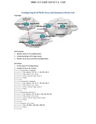 www.ccieuniversity.com


           Configuring IS-IS Multi Area and Summary Route Lab
Topology




Lab Purpose:
1、Master basic IS-IS configuration.
2、Understanding L1/L2 type route.
3、Master IS-IS area summary configuration.

Lab Steps:
1、Finish basic IP configuration.
2、Enable IS-IS on all routers.
R1(config)#interface Loopback0
R1(config-if)#ip address 172.16.1.1 255.255.255.0
R1(config-if)#ip router isis cisco
R1(config-if)#isis circuit-type level-1
R1(config-if)#exit
R1(config)#
R1(config)#interface Loopback1
R1(config-if)#ip address 172.16.2.1 255.255.255.0
R1(config-if)#ip router isis cisco
R1(config-if)#isis circuit-type level-1
R1(config-if)#exit
R1(config)#
R1(config)#interface Serial1/1
R1(config-if)#ip address 172.16.255.1 255.255.255.252
R1(config-if)#ip router isis cisco
R1(config-if)#isis circuit-type level-2-only
R1(config-if)#exit
R1(config)#
R1(config)#router isis cisco
R1(config-if)#net 49.0001.ca00.0bbc.0000.00
R1(config-if)#exit
R1(config)#
 