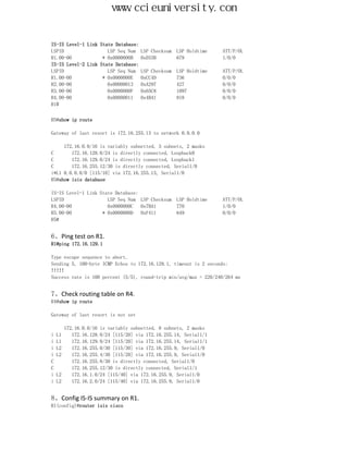 www.ccieuniversity.com


IS-IS Level-1 Link State Database:
LSPID                 LSP Seq Num    LSP Checksum   LSP Holdtime   ATT/P/OL
R1.00-00            * 0x0000000B     0xD33B         679            1/0/0
IS-IS Level-2 Link State Database:
LSPID                 LSP Seq Num    LSP Checksum   LSP Holdtime   ATT/P/OL
R1.00-00            * 0x0000000E     0xCC4D         736            0/0/0
R2.00-00              0x00000013     0xA297         427            0/0/0
R3.00-00              0x0000000F     0x65C8         1097           0/0/0
R4.00-00              0x00000011     0x4B41         818            0/0/0
R1#


R5#show ip route

Gateway of last resort is 172.16.255.13 to network 0.0.0.0

     172.16.0.0/16 is variably subnetted, 3 subnets, 2 masks
C       172.16.128.0/24 is directly connected, Loopback0
C       172.16.129.0/24 is directly connected, Loopback1
C       172.16.255.12/30 is directly connected, Serial1/0
i*L1 0.0.0.0/0 [115/10] via 172.16.255.13, Serial1/0
R5#show isis database

IS-IS Level-1 Link State Database:
LSPID                 LSP Seq Num LSP Checksum      LSP Holdtime   ATT/P/OL
R4.00-00              0x0000000C   0x7BA1           770            1/0/0
R5.00-00            * 0x0000000D   0xF411           649            0/0/0
R5#


6、Ping test on R1.
R1#ping 172.16.129.1

Type escape sequence to abort.
Sending 5, 100-byte ICMP Echos to 172.16.129.1, timeout is 2 seconds:
!!!!!
Success rate is 100 percent (5/5), round-trip min/avg/max = 220/240/264 ms


7、Check routing table on R4.
R4#show ip route

Gateway of last resort is not set

       172.16.0.0/16 is variably subnetted, 8 subnets, 2 masks
i   L1    172.16.128.0/24 [115/20] via 172.16.255.14, Serial1/1
i   L1    172.16.129.0/24 [115/20] via 172.16.255.14, Serial1/1
i   L2    172.16.255.0/30 [115/30] via 172.16.255.9, Serial1/0
i   L2    172.16.255.4/30 [115/20] via 172.16.255.9, Serial1/0
C         172.16.255.8/30 is directly connected, Serial1/0
C         172.16.255.12/30 is directly connected, Serial1/1
i   L2    172.16.1.0/24 [115/40] via 172.16.255.9, Serial1/0
i   L2    172.16.2.0/24 [115/40] via 172.16.255.9, Serial1/0


8、Config IS-IS summary on R1.
R1(config)#router isis cisco
 