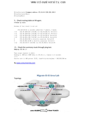 www.ccieuniversity.com


R1(config-router)#summary-address 172.16.0.0 255.255.128.0
R1(config-router)#exit
R1(config)#exit


9、Check routing table on R4 again.
R4#show ip route

Gateway of last resort is not set

       172.16.0.0/16 is variably subnetted, 7 subnets, 3 masks
i   L1    172.16.128.0/24 [115/20] via 172.16.255.14, Serial1/1
i   L1    172.16.129.0/24 [115/20] via 172.16.255.14, Serial1/1
i   L2    172.16.255.0/30 [115/30] via 172.16.255.9, Serial1/0
i   L2    172.16.255.4/30 [115/20] via 172.16.255.9, Serial1/0
C         172.16.255.8/30 is directly connected, Serial1/0
C         172.16.255.12/30 is directly connected, Serial1/1
i   L2    172.16.0.0/17 [115/40] via 172.16.255.9, Serial1/0


10、Check the summary route through ping test.
R4#ping 172.16.1.1

Type escape sequence to abort.
Sending 5, 100-byte ICMP Echos to 172.16.1.1, timeout is 2 seconds:
!!!!!
Success rate is 100 percent (5/5), round-trip min/avg/max = 192/225/240 ms


By www.ccieuniversity.com




                                  Migrate IS-IS Area Lab
Topology
 