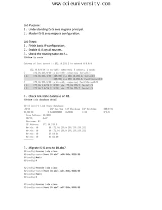 www.ccieuniversity.com


Lab Purpose:
1、Understanding IS-IS area migrate principal.
2、Master IS-IS area migrate configuration.

Lab Steps:
1、Finish basic IP configuration.
2、Enable IS-IS on all routers.
3、Check the routing table on R1.
R1#show ip route

Gateway of last resort is 172.16.255.2 to network 0.0.0.0

     172.16.0.0/16 is variably subnetted, 5 subnets, 2 masks
C       172.16.255.0/30 is directly connected, Serial1/1
i L1    172.16.255.4/30 [115/20] via 172.16.255.2, Serial1/1
                        [115/20] via 172.16.255.9, FastEthernet0/0
C       172.16.255.8/30 is directly connected, FastEthernet0/0
i L1    172.16.1.0/24 [115/20] via 172.16.255.2, Serial1/1
i L1    172.16.2.0/24 [115/20] via 172.16.255.2, Serial1/1


4、Check link state database on R1.
R1#show isis database detail

IS-IS Level-1 Link State Database:
LSPID                 LSP Seq Num LSP Checksum LSP Holdtime          ATT/P/OL
R1.00-00            * 0x00000008   0x8D3B        1116                0/0/0
  Area Address: 49.0001
  NLPID:        0xCC
  Hostname: R1
  IP Address:   172.16.255.1
  Metric: 10         IP 172.16.255.8 255.255.255.252
  Metric: 10         IP 172.16.255.0 255.255.255.252
  Metric: 10         IS R3.01
  Metric: 10         IS R2.00
…………


5、Migrate IS-IS area to 10.abc7
R1(config)#router isis cisco
R1(config-router)#net 10.abc7.ca00.0bbc.0000.00
R1(config)#exit
R1(config)#


R2(config)#router isis cisco
R2(config-router)#net 10.abc7.ca01.0bbc.0000.00
R2(config)#exit
R2(config)#


R3(config)#router isis cisco
R3(config-router)#net 10.abc7.ca02.0bbc.0000.00
 
