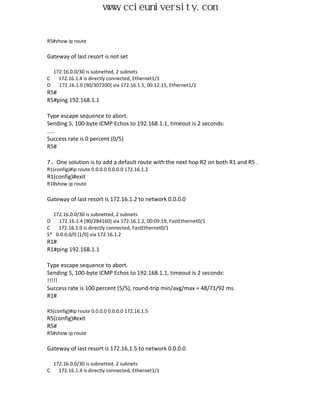 www.ccieuniversity.com


R5#show ip route

Gateway of last resort is not set

    172.16.0.0/30 is subnetted, 2 subnets
C     172.16.1.4 is directly connected, Ethernet1/1
D     172.16.1.0 [90/307200] via 172.16.1.5, 00:12:15, Ethernet1/1
R5#
R5#ping 192.168.1.1

Type escape sequence to abort.
Sending 5, 100-byte ICMP Echos to 192.168.1.1, timeout is 2 seconds:
.....
Success rate is 0 percent (0/5)
R5#

7、One solution is to add a default route with the next hop R2 on both R1 and R5 .
R1(config)#ip route 0.0.0.0 0.0.0.0 172.16.1.2
R1(config)#exit
R1#show ip route

Gateway of last resort is 172.16.1.2 to network 0.0.0.0

  172.16.0.0/30 is subnetted, 2 subnets
D   172.16.1.4 [90/284160] via 172.16.1.2, 00:09:19, FastEthernet0/1
C   172.16.1.0 is directly connected, FastEthernet0/1
S* 0.0.0.0/0 [1/0] via 172.16.1.2
R1#
R1#ping 192.168.1.1

Type escape sequence to abort.
Sending 5, 100-byte ICMP Echos to 192.168.1.1, timeout is 2 seconds:
!!!!!
Success rate is 100 percent (5/5), round-trip min/avg/max = 48/71/92 ms
R1#

R5(config)#ip route 0.0.0.0 0.0.0.0 172.16.1.5
R5(config)#exit
R5#
R5#show ip route

Gateway of last resort is 172.16.1.5 to network 0.0.0.0

    172.16.0.0/30 is subnetted, 2 subnets
C     172.16.1.4 is directly connected, Ethernet1/1
 