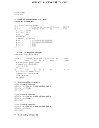 www.ccieuniversity.com


R3(config)#exit
R3(config)#


6、Check link state database on R1 again.
R1#show isis database detail

IS-IS Level-1 Link State Database:
LSPID                  LSP Seq Num LSP Checksum LSP Holdtime   ATT/P/OL
R1.00-00             * 0x00000009   0xAF8D        991          0/0/0
  Area Address: 49.0001
  Area Address: 10.abc7
  NLPID:        0xCC
  Hostname: R1
  IP Address:   172.16.255.1
  Metric: 10          IP 172.16.255.8 255.255.255.252
  Metric: 10          IP 172.16.255.0 255.255.255.252
  Metric: 10          IS R3.01
  Metric: 10          IS R2.00
…………


7、Check CLNS neighbor table on R1.
R1#show clns is-neighbors detail

System Id       Interface   State Type Priority   Circuit Id   Format
R3              Fa0/0       Up     L1  64         R3.01        Phase V
   Area Address(es): 49.0001 10.abc7
   IP Address(es): 172.16.255.9*
   Uptime: 00:08:06
   NSF capable
R2              Se1/1       Up     L1  0          01           Phase V
   Area Address(es): 49.0001 10.abc7
   IP Address(es): 172.16.255.2*
   Uptime: 00:08:18
   NSF capable


8、Delete the old area network.
R1(config)#router isis cisco
R1(config-router)#no net 49.0001.ca00.0bbc.0000.00
R1(config-router)#exit
R1(config)#


R2(config)#router isis cisco
R2(config-router)#no net 49.0001.ca01.0bbc.0000.00
R2(config-router)#exit
R2(config)#


R3(config)#router isis cisco
R3(config-router)#no net 49.0001.ca02.0bbc.0000.00
R3(config-router)#exit
R3(config)#


9、Check routing table on R1.
 