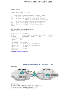 www.ccieuniversity.com


R1#show ip route

Gateway of last resort is not set

     172.16.0.0/16 is variably subnetted, 5 subnets, 2 masks
C       172.16.255.0/30 is directly connected, Serial1/1
i L1    172.16.255.4/30 [115/20] via 172.16.255.2, Serial1/1
                        [115/20] via 172.16.255.9, FastEthernet0/0
C       172.16.255.8/30 is directly connected, FastEthernet0/0
i L1    172.16.1.0/24 [115/20] via 172.16.255.2, Serial1/1
i L1    172.16.2.0/24 [115/20] via 172.16.255.2, Serial1/1
………


10、Check link state database on R1.
R1#show isis database detail

IS-IS Level-1 Link State Database:
LSPID                  LSP Seq Num LSP Checksum LSP Holdtime         ATT/P/OL
R1.00-00             * 0x0000000F   0xEC9B        1065               0/0/0
  Area Address: 10.abc7
  NLPID:        0xCC
  Hostname: R1
  IP Address:   172.16.255.1
  Metric: 10          IP 172.16.255.8 255.255.255.252
  Metric: 10          IP 172.16.255.0 255.255.255.252
  Metric: 10          IS R2.00
  Metric: 10          IS R3.01
………………
By www.ccieuniversity.com




                     Redistributing into RIP and OSPF Lab
Topology




Lab Purpose:
1、Master RIP and OSPF redistribute configuration.
2、Understanding OSPF type E1 E2 routes
 
