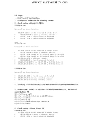 www.ccieuniversity.com


Lab Steps:
1、Finish basic IP configuration.
2、Enable OSPF and RIP on the according routers.
3、Check routing tables on R1 R2 R3.
R1#show ip route

Gateway of last resort is not set

     172.16.0.0/16 is variably subnetted, 3 subnets, 2 masks
C       172.16.255.0/30 is directly connected, Serial1/1
C       172.16.1.0/24 is directly connected, Loopback0
C       172.16.2.0/24 is directly connected, Loopback1


R2#show ip route

Gateway of last resort is not set

     172.16.0.0/16 is variably subnetted, 3 subnets, 2 masks
C       172.16.255.0/30 is directly connected, Serial1/0
O       172.16.1.0/24 [110/65] via 172.16.255.1, 00:02:47, Serial1/0
O       172.16.2.0/24 [110/65] via 172.16.255.1, 00:02:47, Serial1/0
     192.168.255.0/30 is subnetted, 1 subnets
C       192.168.255.0 is directly connected, Serial1/1
R    192.168.1.0/24 [120/1] via 192.168.255.1, 00:00:10, Serial1/1
R    192.168.2.0/24 [120/1] via 192.168.255.1, 00:00:10, Serial1/1


R3#show ip route

Gateway of last resort is not set

C   192.168.255.0/24 is directly connected, Serial1/0
C   192.168.1.0/24 is directly connected, Loopback0
C   192.168.2.0/24 is directly connected, Loopback1


4、According to the above output only R2 has learned the whole network routes.

5、Make sure R1 and R3 can also learn the whole network routes, we need to
redistribute on R2.
R2(config)#router ospf 1
R2(config-router)#redistribute rip metric 200 subnets
R2(config-router)#exit
R2(config)#router rip
R2(config-router)#redistribute ospf 1 metric 10
R2(config-router)#exit


6、Check routing table on R1 and R3.
R1#show ip route
     172.16.0.0/16 is variably subnetted, 3 subnets, 2 masks
C       172.16.255.0/30 is directly connected, Serial1/1
C       172.16.1.0/24 is directly connected, Loopback0
 