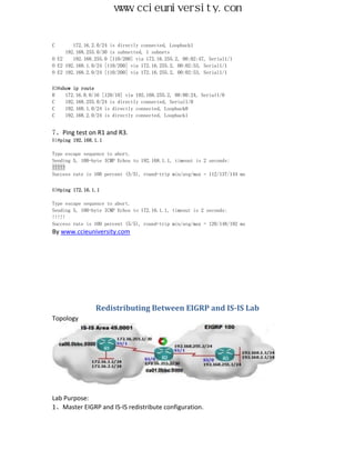 www.ccieuniversity.com


C       172.16.2.0/24 is directly connected, Loopback1
     192.168.255.0/30 is subnetted, 1 subnets
O E2    192.168.255.0 [110/200] via 172.16.255.2, 00:02:47, Serial1/1
O E2 192.168.1.0/24 [110/200] via 172.16.255.2, 00:02:53, Serial1/1
O E2 192.168.2.0/24 [110/200] via 172.16.255.2, 00:02:53, Serial1/1


R3#show ip route
R    172.16.0.0/16 [120/10] via 192.168.255.2, 00:00:24, Serial1/0
C    192.168.255.0/24 is directly connected, Serial1/0
C    192.168.1.0/24 is directly connected, Loopback0
C    192.168.2.0/24 is directly connected, Loopback1


7、Ping test on R1 and R3.
R1#ping 192.168.1.1

Type escape sequence to abort.
Sending 5, 100-byte ICMP Echos to 192.168.1.1, timeout is 2 seconds:
!!!!!
Success rate is 100 percent (5/5), round-trip min/avg/max = 112/137/144 ms


R3#ping 172.16.1.1

Type escape sequence to abort.
Sending 5, 100-byte ICMP Echos to 172.16.1.1, timeout is 2 seconds:
!!!!!
Success rate is 100 percent (5/5), round-trip min/avg/max = 120/148/192 ms
By www.ccieuniversity.com




                Redistributing Between EIGRP and IS-IS Lab
Topology




Lab Purpose:
1、Master EIGRP and IS-IS redistribute configuration.
 