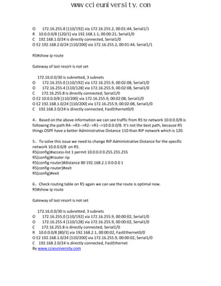 www.ccieuniversity.com


O    172.16.255.8 [110/192] via 172.16.255.2, 00:01:44, Serial1/1
R 10.0.0.0/8 [120/1] via 192.168.1.1, 00:00:21, Serial1/0
C 192.168.1.0/24 is directly connected, Serial1/0
O E2 192.168.2.0/24 [110/200] via 172.16.255.2, 00:01:44, Serial1/1

R5#show ip route

Gateway of last resort is not set

  172.16.0.0/30 is subnetted, 3 subnets
O    172.16.255.0 [110/192] via 172.16.255.9, 00:02:08, Serial1/0
O    172.16.255.4 [110/128] via 172.16.255.9, 00:02:08, Serial1/0
C    172.16.255.8 is directly connected, Serial1/0
O E2 10.0.0.0/8 [110/200] via 172.16.255.9, 00:02:08, Serial1/0
O E2 192.168.1.0/24 [110/200] via 172.16.255.9, 00:02:08, Serial1/0
C 192.168.2.0/24 is directly connected, FastEthernet0/0

4、Based on the above information we can see traffic from R5 to network 10.0.0.0/8 is
following the path R4-->R3-->R2-->R1-->10.0.0.0/8. It's not the best path, because R5
things OSPF have a better Administrative Distance 110 than RIP network which is 120.

5、To solve this issue we need to change RIP Administrative Distance for the specific
network 10.0.0.0/8 on R5.
R5(config)#access-list 1 permit 10.0.0.0 0.255.255.255
R5(config)#router rip
R5(config-router)#distance 80 192.168.2.1 0.0.0.0 1
R5(config-router)#exit
R5(config)#exit

6、Check routing table on R5 again we can see the route is optimal now.
R5#show ip route

Gateway of last resort is not set

   172.16.0.0/30 is subnetted, 3 subnets
O    172.16.255.0 [110/192] via 172.16.255.9, 00:00:02, Serial1/0
O    172.16.255.4 [110/128] via 172.16.255.9, 00:00:02, Serial1/0
C    172.16.255.8 is directly connected, Serial1/0
R 10.0.0.0/8 [80/1] via 192.168.2.1, 00:00:02, FastEthernet0/0
O E2 192.168.1.0/24 [110/200] via 172.16.255.9, 00:00:02, Serial1/0
C 192.168.2.0/24 is directly connected, FastEthernet
By www.ccieuniversity.com
 
