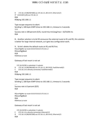 www.ccieuniversity.com


D   172.16.1.0 [90/307200] via 172.16.1.5, 00:13:57, Ethernet1/1
S* 0.0.0.0/0 [1/0] via 172.16.1.5
R5#
R5#ping 192.168.1.1

Type escape sequence to abort.
Sending 5, 100-byte ICMP Echos to 192.168.1.1, timeout is 2 seconds:
!!!!!
Success rate is 100 percent (5/5), round-trip min/avg/max = 32/53/64 ms
R5#

8、Another solution is to let R2 announce the external route to R1 and R5, this solution
is better for large internal network, as it gets less configuration work.

9、So let's delete the default route on R1 and R5 first.
R1(config)#no ip route 0.0.0.0 0.0.0.0 172.16.1.2
R1(config)#exit
R1#
R1#show ip route

Gateway of last resort is not set

    172.16.0.0/30 is subnetted, 2 subnets
D     172.16.1.4 [90/284160] via 172.16.1.2, 00:19:02, FastEthernet0/1
C     172.16.1.0 is directly connected, FastEthernet0/1
R1#
R1#ping 192.168.1.1

Type escape sequence to abort.
Sending 5, 100-byte ICMP Echos to 192.168.1.1, timeout is 2 seconds:
.....
Success rate is 0 percent (0/5)
R1#

R5(config)#no ip route 0.0.0.0 0.0.0.0 172.16.1.5
R5(config)#exit
R5#
R5#show ip route

Gateway of last resort is not set

    172.16.0.0/30 is subnetted, 2 subnets
C     172.16.1.4 is directly connected, Ethernet1/1
D     172.16.1.0 [90/307200] via 172.16.1.5, 00:19:42, Ethernet1/1
R5#
 