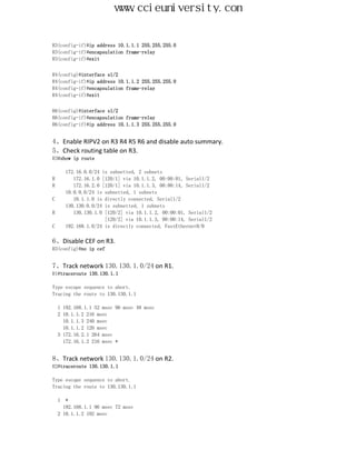 www.ccieuniversity.com


R3(config-if)#ip address 10.1.1.1 255.255.255.0
R3(config-if)#encapsulation frame-relay
R3(config-if)#exit


R4(config)#interface s1/2
R4(config-if)#ip address 10.1.1.2 255.255.255.0
R4(config-if)#encapsulation frame-relay
R4(config-if)#exit


R6(config)#interface s1/2
R6(config-if)#encapsulation frame-relay
R6(config-if)#ip address 10.1.1.3 255.255.255.0


4、Enable RIPV2 on R3 R4 R5 R6 and disable auto summary.
5、Check routing table on R3.
R3#show ip route

        172.16.0.0/24 is subnetted, 2 subnets
R          172.16.1.0 [120/1] via 10.1.1.2, 00:00:01, Serial1/2
R          172.16.2.0 [120/1] via 10.1.1.3, 00:00:14, Serial1/2
        10.0.0.0/24 is subnetted, 1 subnets
C          10.1.1.0 is directly connected, Serial1/2
        130.130.0.0/24 is subnetted, 1 subnets
R          130.130.1.0 [120/2] via 10.1.1.2, 00:00:01, Serial1/2
                       [120/2] via 10.1.1.3, 00:00:14, Serial1/2
C       192.168.1.0/24 is directly connected, FastEthernet0/0

6、Disable CEF on R3.
R3(config)#no ip cef


7、Track network 130.130.1.0/24 on R1.
R1#traceroute 130.130.1.1

Type escape sequence to abort.
Tracing the route to 130.130.1.1

    1 192.168.1.1 52 msec 96 msec 48 msec
    2 10.1.1.2 216 msec
      10.1.1.3 240 msec
      10.1.1.2 120 msec
    3 172.16.2.1 264 msec
      172.16.1.2 216 msec *


8、Track network 130.130.1.0/24 on R2.
R2#traceroute 130.130.1.1

Type escape sequence to abort.
Tracing the route to 130.130.1.1

    1  *
      192.168.1.1 96 msec 72 msec
    2 10.1.1.2 192 msec
 