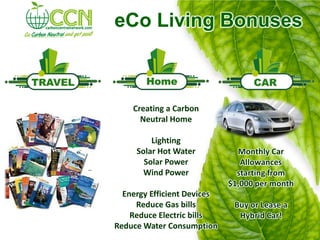 eCo Living Bonuses



    Creating a Carbon
      Neutral Home

         Lighting
     Solar Hot Water           Monthly Car
       Solar Power              Allowances
       Wind Power              starting from
                             $1,000 per month
  Energy Efficient Devices
     Reduce Gas bills         Buy or Lease a
    Reduce Electric bills      Hybrid Car!
Reduce Water Consumption
 