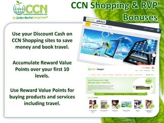 CCN Shopping & RVP
                                     Bonuses
 Use your Discount Cash on
 CCN Shopping sites to save
  money and book travel.

 Accumulate Reward Value
  Points over your first 10
           levels.

Use Reward Value Points for
buying products and services
      including travel.
 