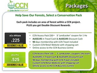 Packages
Help Save Our Forests, Select a Conservation Pack

Each pack includes an area of forest within a CCN project.
        PLUS you get Double Discount Rewards.


           •   CCN Access Pack $30 • 1 'LandLocker' coupon for 1 Ha
           •   AUD$195 in Travel Cash & AUD$195 Discount Cash
           •   90 days membership with CCN Travel included
           •   Custom CCN Retail Website with shopping cart
           •   Online access to the CCN Business Centre

           •   CCN Access Pack $30 • 3 'LandLocker' coupons 1Ha each
           •   AUD$495 in Travel Cash & AUD$495 Discount Cash
           •   90 days membership with CCN Travel included
           •   Custom CCN Retail Website with shopping cart
           •   Online access to the CCN Business Centre
 