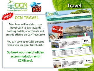 Travel

       CCN TRAVEL
   Members will be able to use
   Travel Cash to pay towards
 booking hotels, apartments and
cruises offered on CCNTravel.com

You can save up to 25% percent
when you use your travel cash!

So book your next holiday
  accommodation with
       CCNTravel.
 