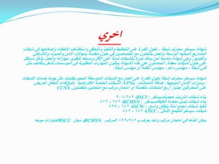 ‫اخري‬

‫شهادة سيسكو محترف شبكة ، تخول القدرة على التخطيط والتنفيذ والتحقق واستكشاف األخطاء وإصالحها في شبكات‬
‫المشاريع المحليه الواسعة والعمل بالتعاون مع اختصاصين في حلول متقدمة بمجاالت األمن والصوت والالسلكي‬
‫والفيديو. وهي شهادة مناسبة لمن يملك خبرة بالشبكات لسنة على األقل ومستعد لتطوير مهاراته والعمل بشكل مستقل‬
‫على حلول لشبكات معقدة. الحاصلون على هذه الشهادة يمثلون المهارات المطلوبة في المؤسسات لشغل وظائف مثل‬
‫فني شبكة ، مهندس دعم ، مهندس أنظمة أو مهندس شبكة.‬
‫شهادة سيسكو محترف شبكة تخول القدرة على العمل مع الشبكات المتوسطة الحجم بتقنيات مثل جودة خدمات الشبكات‬
‫ً‬
‫، وميزات األمان الموجهة. إضافة المتحانات ‪ ،VPNs‬الشبكات الخاصة االفتراضية ‪QoS‬ذات النطاق العريض‬
‫على المحترفين اجتيار أربع امتحانات منفصلة أو امتحان مركب مع امتحانين منفصلين. ‪CCNA‬‬
‫بناء شبكات انترنيت حجميةسيسكو. : ‪901-642 -BSCI‬‬
‫بناء شبكات تبديل متعددة الطبقاتسيسكو. : ‪812 - 642 -BCMSN‬‬
‫تنفيذ شبكات تجمع أمنة بنطاق واسع. : ‪825 - 642 -ISCW‬‬
‫شبكات سيسكو للتجمع األمثل. : ‪842 - 642 -ONT‬‬
‫يمكن أخذها في امتحان مركب واحد يعرف بـ 249-298 المركب. ‪BCMSN‬و مبدل /‪BSCI‬اختبارات موجه‬

 