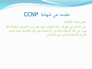 ‫مقدمو عن شهادة ‪CCNP‬‬
‫ماهً شهادة ‪CCNP‬‬
‫هً األساس فً احتراف عالم الشبكات حٌث تقوم دورة السٌسكو بإعطائك كل‬
‫شًء عن عالم الشبكات ابتداً من األساسٌات حتى أدق التفاصٌل حٌث ٌتسنى‬
‫لك بعد ذلك فهم كل شًء فً الشبكات.‬

 