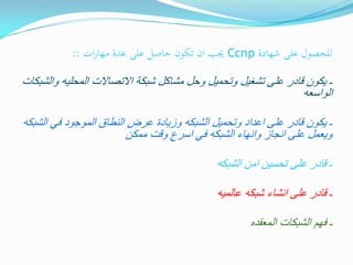 ‫للحصول على شهادة ‪ Ccnp‬جيب ان تكون حاصل على عدة مهارات ::‬
‫ـ ٌكون قادر على تشغٌل وتحمٌل وحل مشاكل شبكة االتصاالت المحلٌه والشبكات‬
‫الواسعه‬

‫ـ ٌكون قادر على اعداد وتحمٌل الشبكه وزٌادة عرض النطاق الموجود فً الشبكه‬
‫وٌعمل على انجاز وانهاء الشبكه فً اسرع وقت ممكن‬
‫ـ قادر على تحسٌن امن الشبكه‬
‫ـ قادر على انشاء شبكه عالمٌه‬
‫ـ فهم الشبكات المعقده‬

 