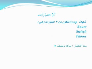 ‫االختبارات‬
‫شهادة ‪ Ccnp‬تتكون من 3 اختبارات وهي :‬
‫‪Route‬‬
‫‪Switch‬‬
‫‪Tshoot‬‬
‫مدة االختبار : ساعه ونصف ‪‬‬

 