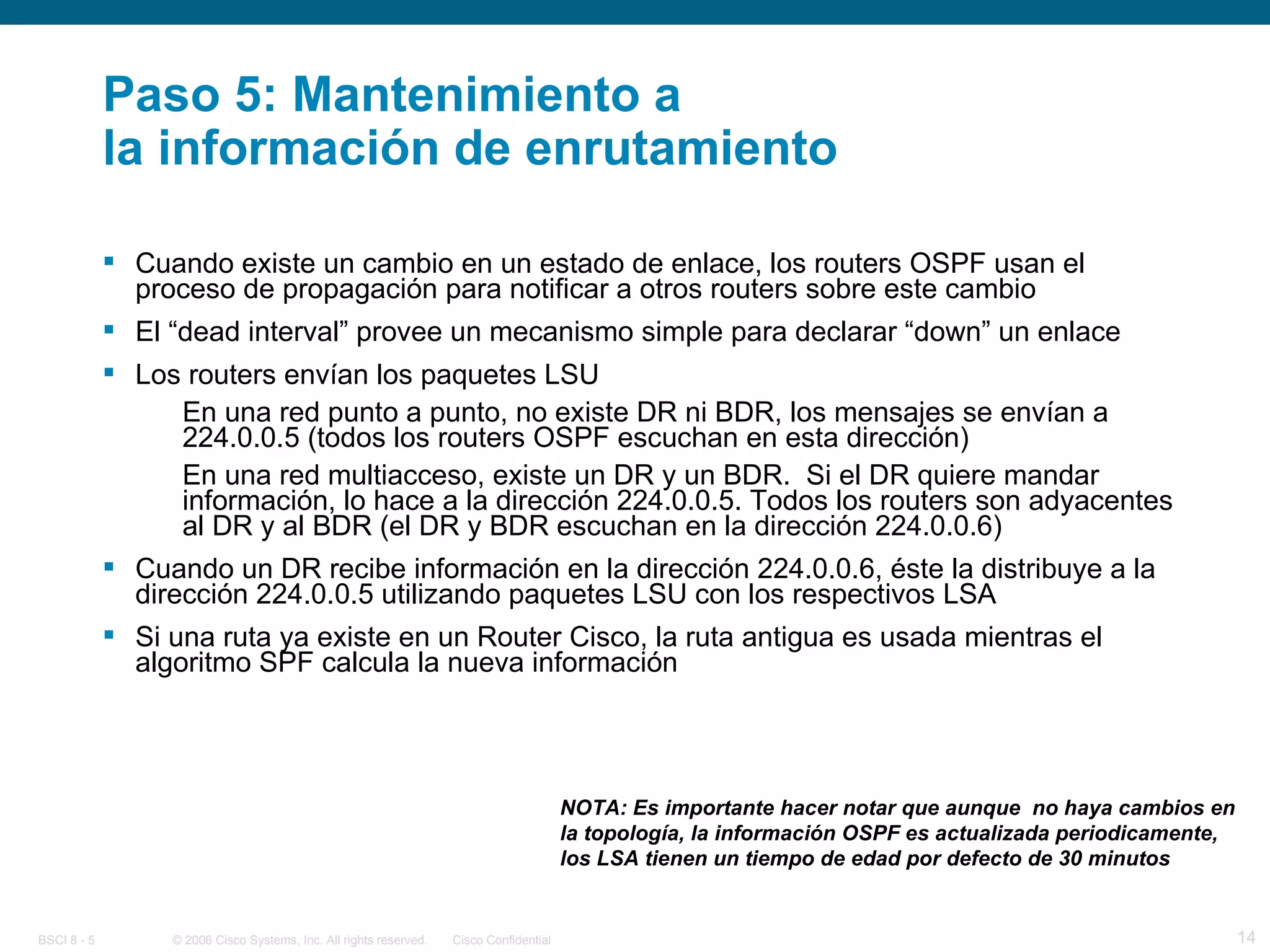 Paso 5: Mantenimiento a  la información de enrutamiento Cuando existe un cambio en un estado de enlace, los routers OSPF usan el proceso de propagación para notificar a otros routers sobre este cambio El “dead interval” provee un mecanismo simple para declarar “down” un enlace Los routers envían los paquetes LSU En una red punto a punto, no existe DR ni BDR, los mensajes se envían a 224.0.0.5 (todos los routers OSPF escuchan en esta dirección) En una red multiacceso, existe un DR y un BDR.  Si el DR quiere mandar información, lo hace a la dirección 224.0.0.5. Todos los routers son adyacentes al DR y al BDR (el DR y BDR escuchan en la dirección 224.0.0.6) Cuando un DR recibe información en la dirección 224.0.0.6, éste la distribuye a la dirección 224.0.0.5 utilizando paquetes LSU con los respectivos LSA Si una ruta ya existe en un Router Cisco, la ruta antigua es usada mientras el algoritmo SPF calcula la nueva información NOTA: Es importante hacer notar que aunque  no haya cambios en la topología, la información OSPF es actualizada periodicamente, los LSA tienen un tiempo de edad por defecto de 30 minutos 