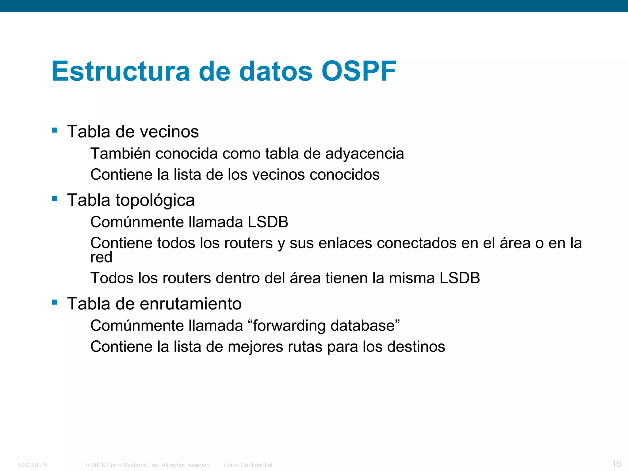 Estructura de datos OSPF Tabla de vecinos También conocida como tabla de adyacencia Contiene la lista de los vecinos conocidos Tabla topológica Comúnmente llamada LSDB Contiene todos los routers y sus enlaces conectados en el área o en la red Todos los routers dentro del área tienen la misma LSDB Tabla de enrutamiento Comúnmente llamada “forwarding database” Contiene la lista de mejores rutas para los destinos 