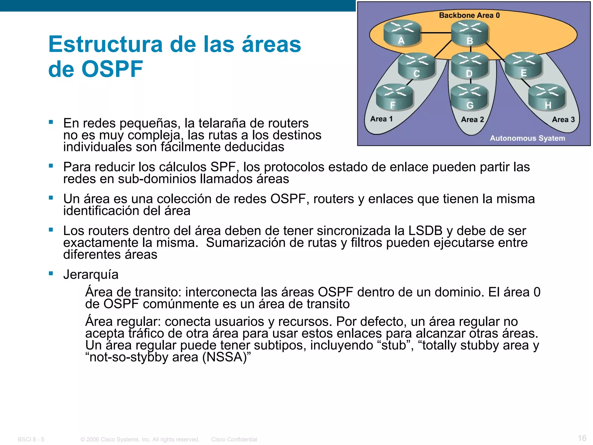 Estructura de las áreas de OSPF En redes pequeñas, la telaraña de routers  no es muy compleja, las rutas a los destinos individuales son fácilmente deducidas Para reducir los cálculos SPF, los protocolos estado de enlace pueden partir las redes en sub-dominios llamados áreas Un área es una colección de redes OSPF, routers y enlaces que tienen la misma identificación del área Los routers dentro del área deben de tener sincronizada la LSDB y debe de ser exactamente la misma.  Sumarización de rutas y filtros pueden ejecutarse entre diferentes áreas Jerarquía Área de transito: interconecta las áreas OSPF dentro de un dominio. El área 0 de OSPF comúnmente es un área de transito Área regular: conecta usuarios y recursos. Por defecto, un área regular no acepta tráfico de otra área para usar estos enlaces para alcanzar otras áreas.  Un área regular puede tener subtipos, incluyendo “stub”, “totally stubby area y “not-so-stybby area (NSSA)” 