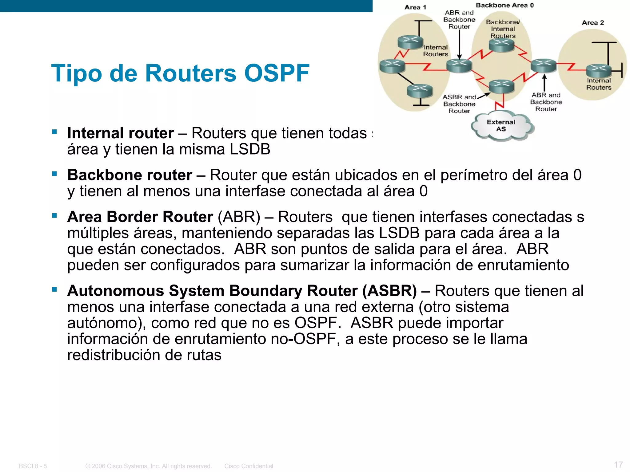 Tipo de Routers OSPF Internal router  – Routers que tienen todas sus interfases en la misma área y tienen la misma LSDB Backbone router  – Router que están ubicados en el perímetro del área 0 y tienen al menos una interfase conectada al área 0 Area Border Router  (ABR) – Routers  que tienen interfases conectadas s múltiples áreas, manteniendo separadas las LSDB para cada área a la que están conectados.  ABR son puntos de salida para el área.  ABR pueden ser configurados para sumarizar la información de enrutamiento Autonomous System Boundary Router (ASBR)  – Routers que tienen al menos una interfase conectada a una red externa (otro sistema autónomo), como red que no es OSPF.  ASBR puede importar información de enrutamiento no-OSPF, a este proceso se le llama redistribución de rutas 