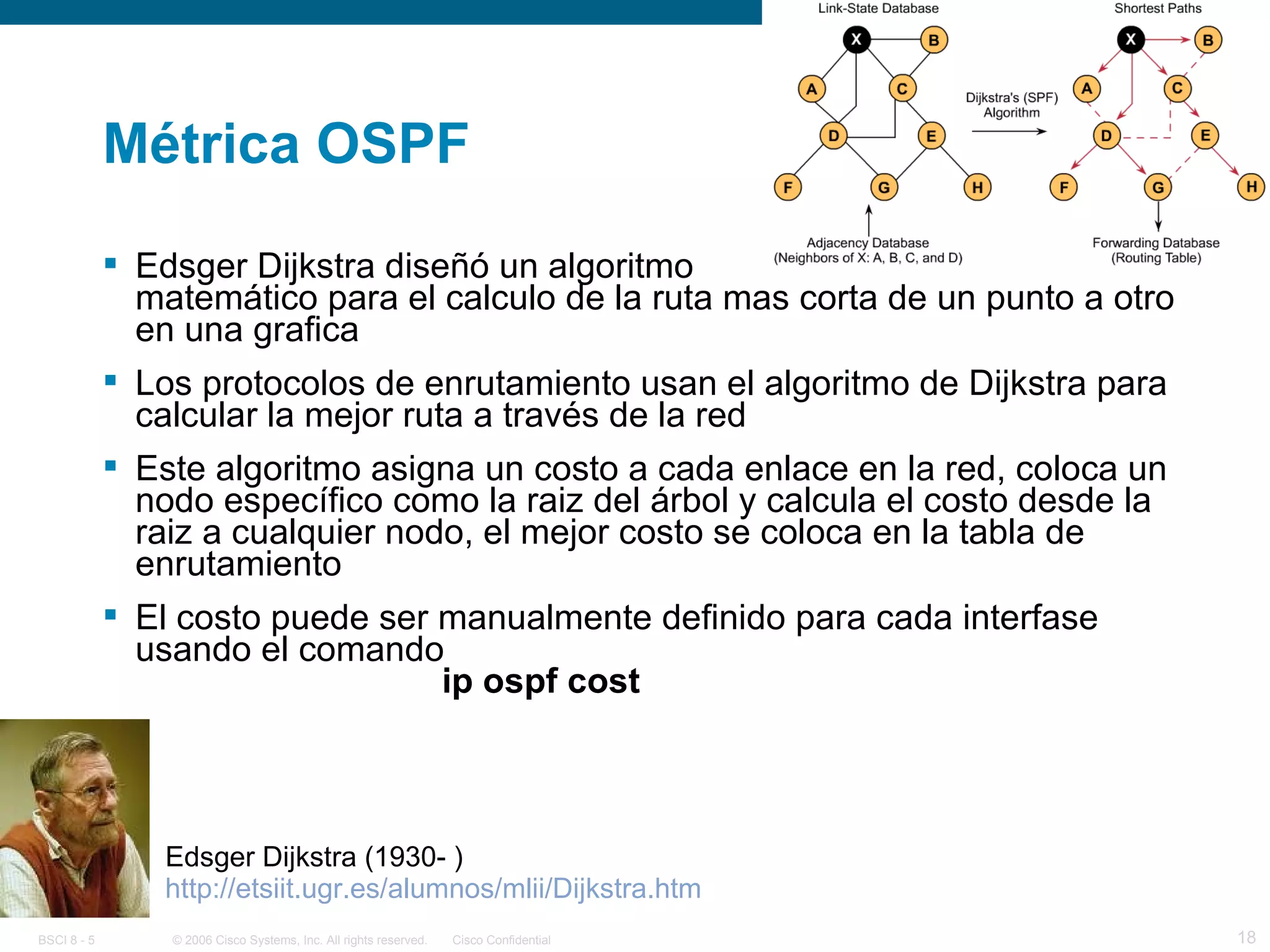 Métrica OSPF Edsger Dijkstra diseñó un algoritmo  matemático para el calculo de la ruta mas corta de un punto a otro en una grafica Los protocolos de enrutamiento usan el algoritmo de Dijkstra para calcular la mejor ruta a través de la red Este algoritmo asigna un costo a cada enlace en la red, coloca un nodo específico como la raiz del árbol y calcula el costo desde la raiz a cualquier nodo, el mejor costo se coloca en la tabla de enrutamiento El costo puede ser manualmente definido para cada interfase usando el comando ip ospf cost http://etsiit.ugr.es/alumnos/mlii/Dijkstra.htm Edsger Dijkstra (1930- )  