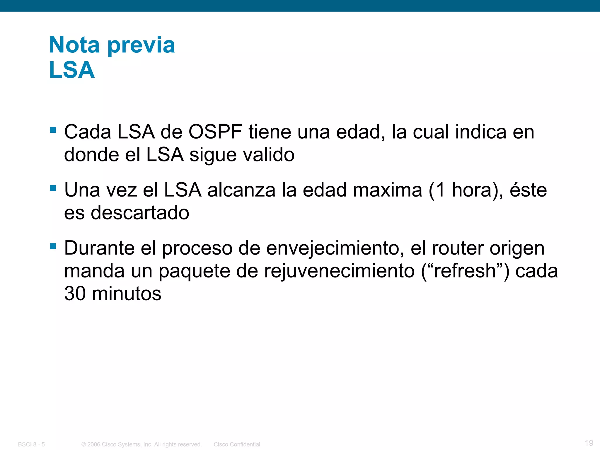 Nota previa LSA Cada LSA de OSPF tiene una edad, la cual indica en donde el LSA sigue valido Una vez el LSA alcanza la edad maxima (1 hora), éste es descartado Durante el proceso de envejecimiento, el router origen manda un paquete de rejuvenecimiento (“refresh”) cada 30 minutos 